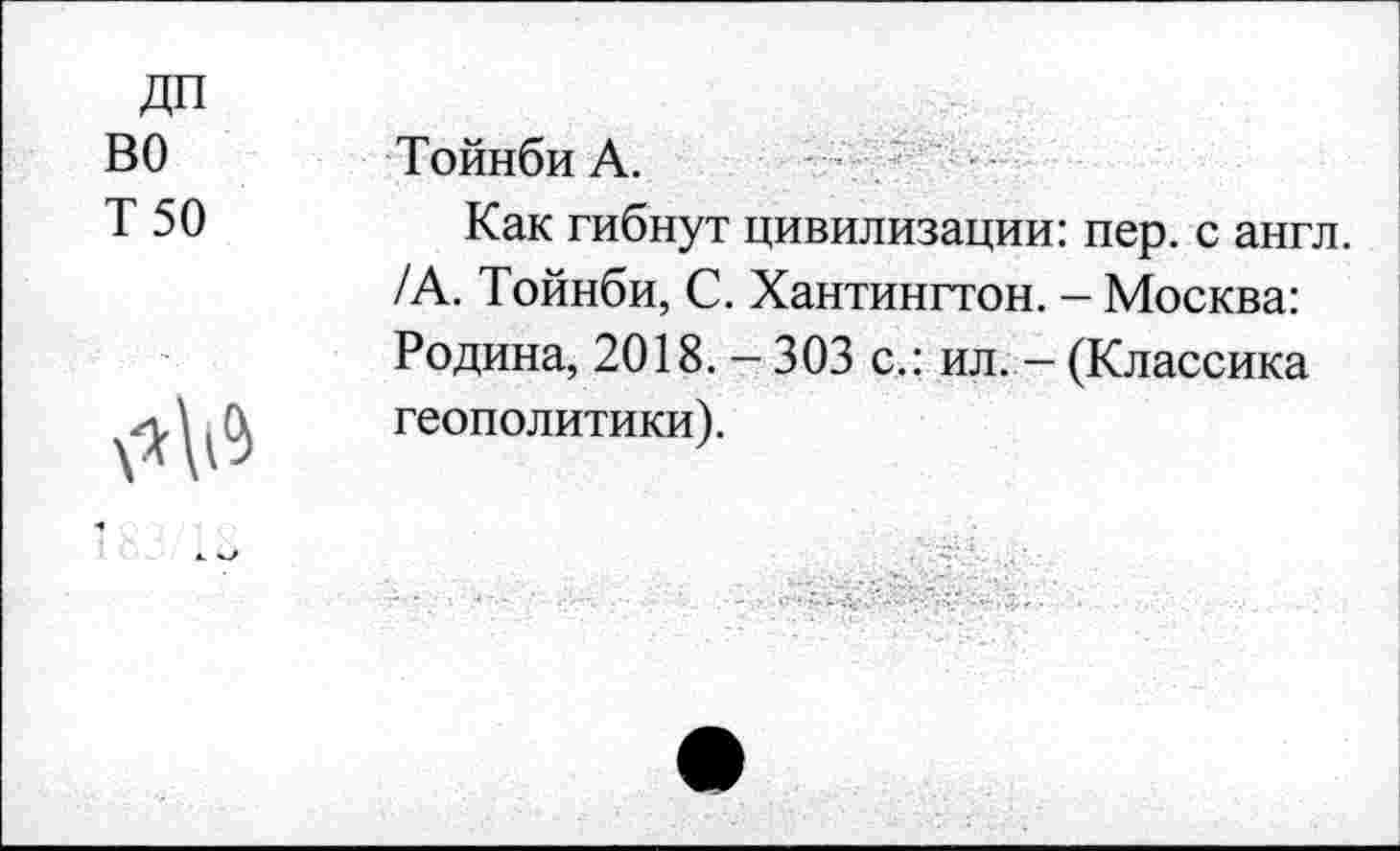 ﻿ДП
ВО
Т 50
Тойнби А.
Как гибнут цивилизации: пер. с англ. /А. Тойнби, С. Хантингтон. - Москва: Родина, 2018.-303 с.: ил. - (Классика геополитики).